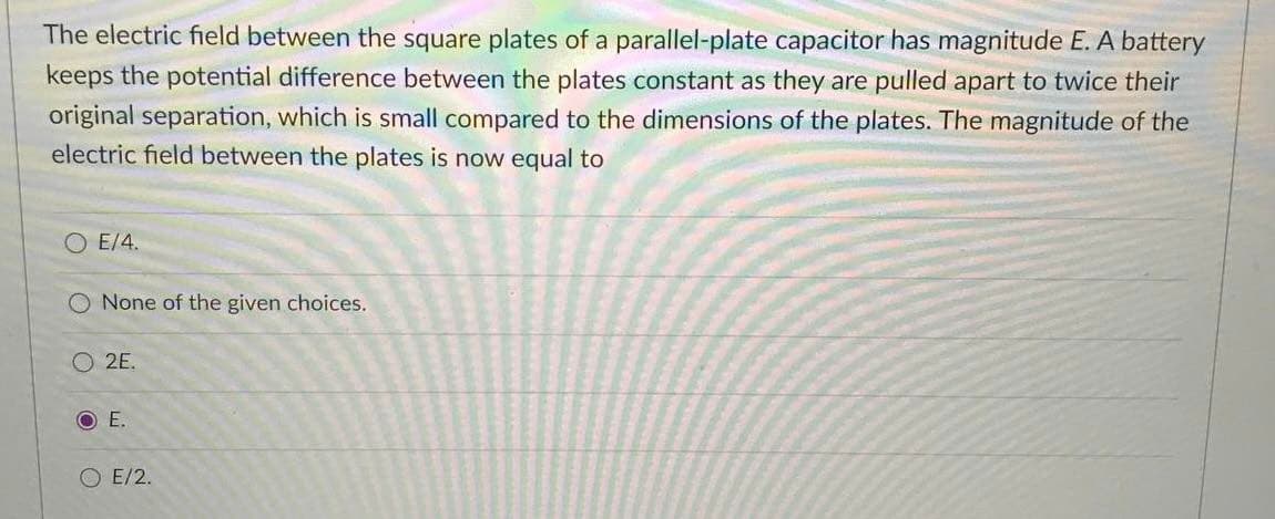 The electric field between the square plates of a parallel-plate capacitor has magnitude E. A battery
keeps the potential difference between the plates constant as they are pulled apart to twice their
original separation, which is small compared to the dimensions of the plates. The magnitude of the
electric field between the plates is now equal to
O E/4.
O None of the given choices.
O 2E.
OE.
E/2.
