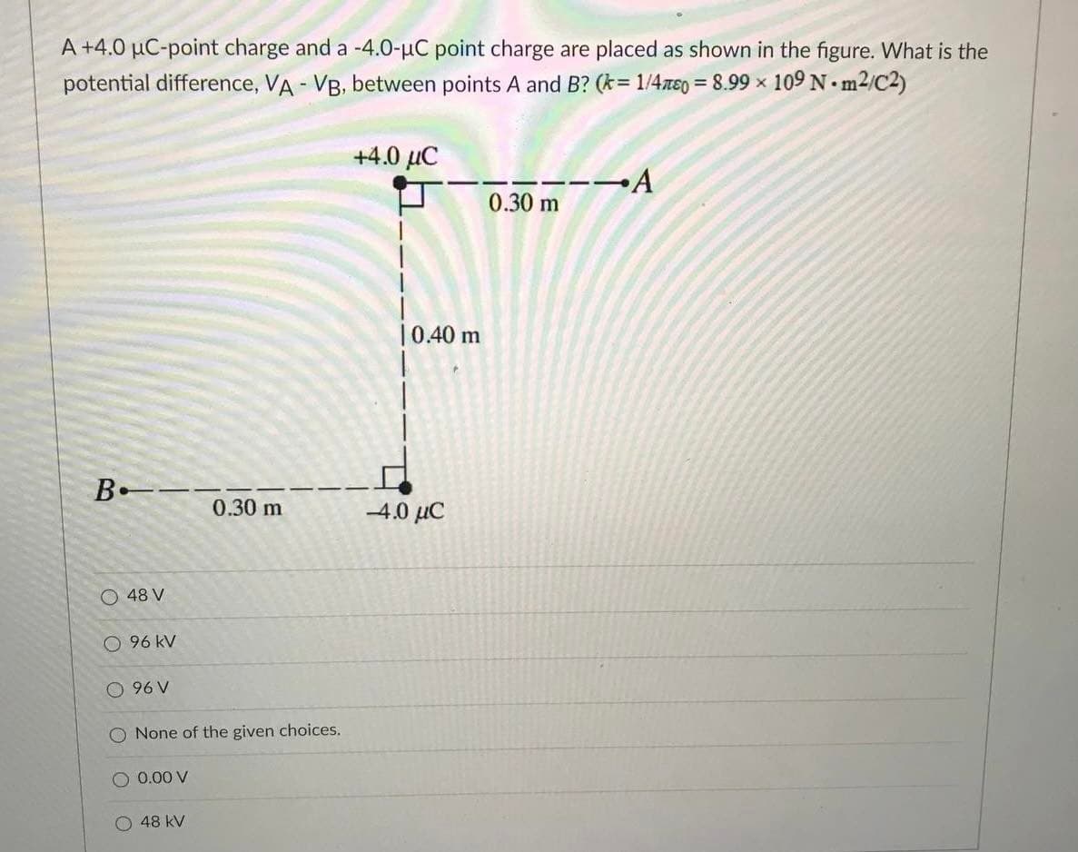 A +4.0 µC-point charge and a -4.0-µC point charge are placed as shown in the figure. What is the
potential difference, VA - VB, between points A and B? (k= 1/4ze0 = 8.99 x 109 N m2/C2)
+4.0 µC
--→A
0.30 m
|0.40 m
0.30 m
-4.0 µC
O 48 V
96 kV
O 96 V
O None of the given choices.
O 0.00 V
O 48 kV
