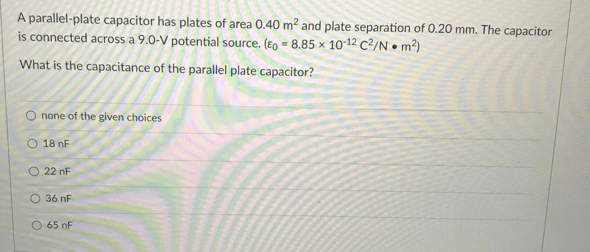 A parallel-plate capacitor has plates of area 0.40 m2 and plate separation of 0.20 mm. The capacitor
is connected across a 9.0-V potential source. (ɛo = 8.85 x 10 12 C2/N • m2)
What is the capacitance of the parallel plate capacitor?
none of the given choices
18 nF
O 22 nF
36 nF
O 65 nF
