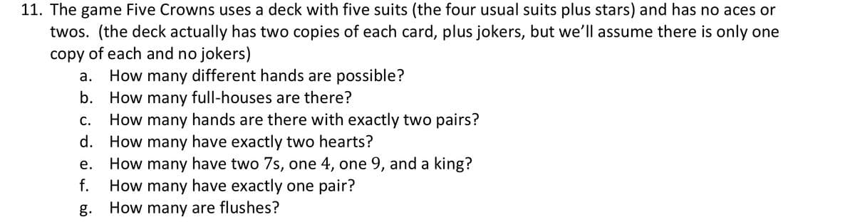 11. The game Five Crowns uses a deck with five suits (the four usual suits plus stars) and has no aces or
twos. (the deck actually has two copies of each card, plus jokers, but we'll assume there is only one
copy of each and no jokers)
How many different hands are possible?
b. How many full-houses are there?
How many hands are there with exactly two pairs?
How many have exactly two hearts?
How many have two 7s, one 4, one 9, and a king?
How many have exactly one pair?
How many are flushes?
а.
С.
d.
е.
f.
g.
