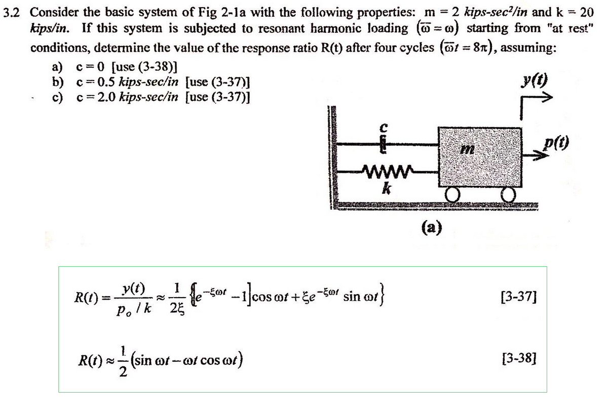 3.2 Consider the basic system of Fig 2-1a with the following properties: m = 2 kips-sec²/in and k = 20
kips/in. If this system is subjected to resonant harmonic loading (w) starting from "at rest"
conditions, determine the value of the response ratio R(t) after four cycles (t = 8), assuming:
a) c=0 [use (3-38)]
b)
c)
c 0.5 kips-sec/in [use (3-37)]
1
c = 2.0 kips-sec/in [use (3-37)]
R(1)
=
y(t) 1
Polk 2
le-50t -1]cos cot-
R(t) = -- (sin of - cof cos cot)
2
wwww
k
cos ot+ge-5 sin ot}
(a)
m
Y
[3-37]
[3-38]
p(t)