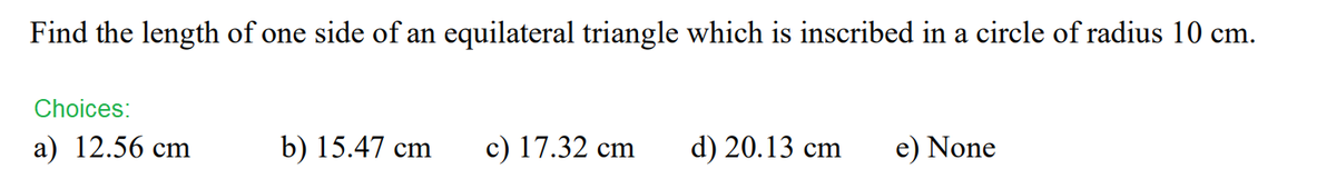 Find the length of one side of an equilateral triangle which is inscribed in a circle of radius 10 cm.
Choices:
a) 12.56 cm
b) 15.47 cm c) 17.32 cm
d) 20.13 cm
e) None