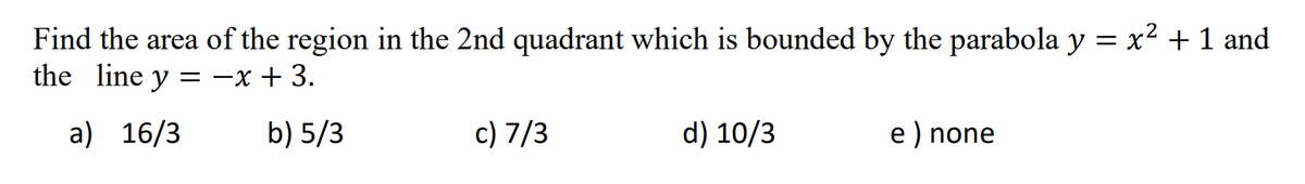 Find the area of the region in the 2nd quadrant which is bounded by the parabola y = x² + 1 and
the line y = -x + 3.
a) 16/3
b) 5/3
c) 7/3
d) 10/3
e) none