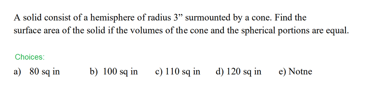 A solid consist of a hemisphere of radius 3" surmounted by a cone. Find the
surface area of the solid if the volumes of the cone and the spherical portions are equal.
Choices:
a) 80 sq in
b) 100 sq in
c) 110 sq in
d) 120 sq in
e) Notne