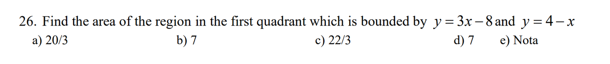 26. Find the area of the region in the first quadrant which is bounded by y = 3x -8 and y=4-x
a) 20/3
b) 7
c) 22/3
d) 7
e) Nota