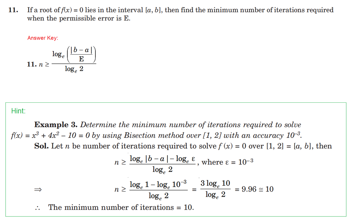 11.
Hint:
If a root of f(x) = 0 lies in the interval [a, b], then find the minimum number of iterations required
when the permissible error is E.
Answer Key:
11. n ≥
loge
:.
loge
- a
E
2
Example 3. Determine the minimum number of iterations required to solve
f(x) = x³ + 4x² − 10 = 0 by using Bisection method over [1, 2] with an accuracy 10-³.
Sol. Let n be number of iterations required to solve f (x) = 0 over [1, 2] = [a, b], then
logº |b − a |− logę €, where ε = 10-³
log 2
-
n>
log 1-log, 10-³
loge 2
The minimum number of iterations 10.
n>
=
=
3 loge
10%e
10
2
= 9.96 = 10