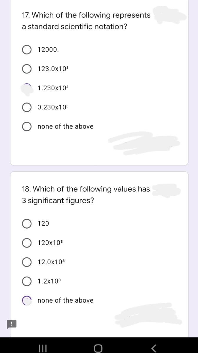 17. Which of the following represents
a standard scientific notation?
12000.
123.0x103
1.230x103
0.230x103
none of the above
18. Which of the following values has
3 significant figures?
120
120x103
12.0x103
1.2x103
none of the above
