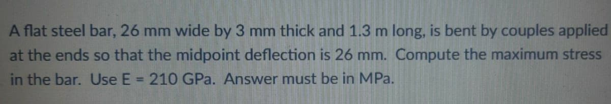 A flat steel bar, 26 mm wide by 3 mm thick and 1.3 m long, is bent by couples applied
at the ends so that the midpoint deflection is 26 mm. Compute the maximum stress
in the bar. Use E = 210 GPa. Answer must be in MPa.
%3D
