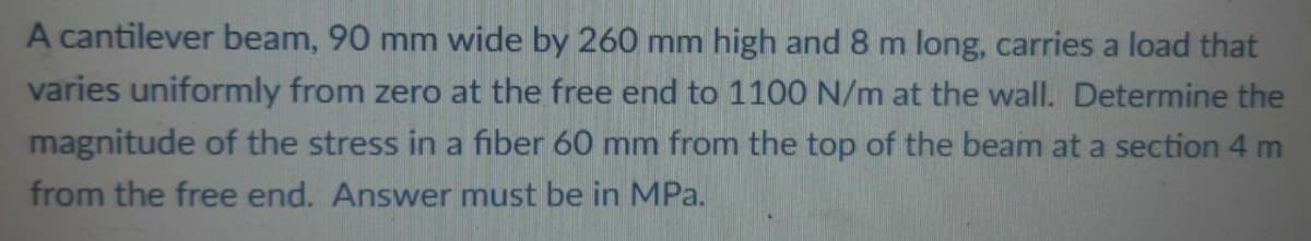 A cantilever beam, 90 mm wide by 260 mm high and 8 m long, carries a load that
varies uniformly from zero at the free end to 1100 N/m at the wall. Determine the
magnitude of the stress in a fiber 60 mm from the top of the beam at a section 4 m
from the free end. Answer must be in MPa.
