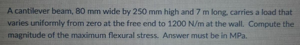 A cantilever beam, 80 mm wide by 250 mm high and 7 m long, carries a load that
varies uniformly from zero at the free end to 1200 N/m at the wall. Compute the
magnitude of the maximum flexural stress. Answer must be in MPa.

