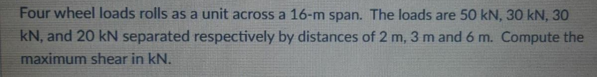 Four wheel loads rolls as a unit across a 16-m span. The loads are 50 kN, 30 kN, 30
kN, and 20 kN separated respectively by distances of 2 m, 3 m and 6 m. Compute the
maximum shear in kN.
