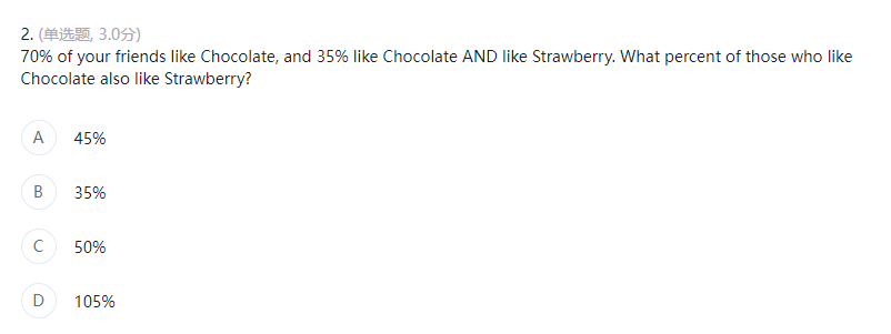 2. (单选题, 3.0分)
70% of your friends like Chocolate, and 35% like Chocolate AND like Strawberry. What percent of those who like
Chocolate also like Strawberry?
A
45%
B
35%
50%
105%
с
D