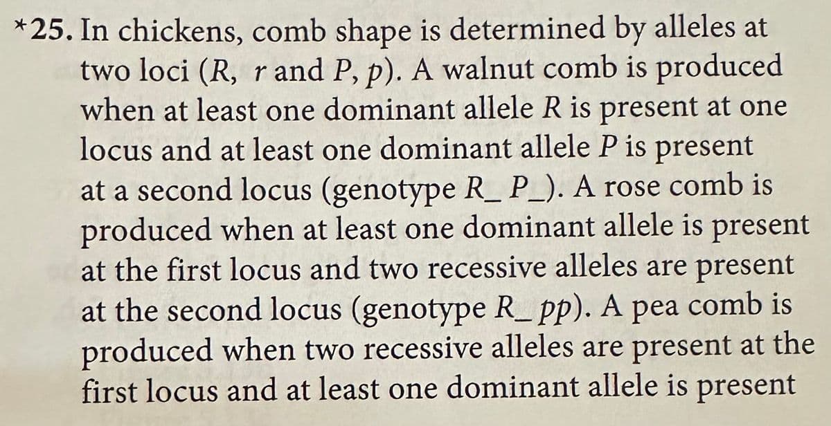 *25. In chickens, comb shape is determined by alleles at
two loci (R, r and P, p). A walnut comb is produced
when at least one dominant allele R is present at one
locus and at least one dominant allele P is present
at a second locus (genotype R_P_). A rose comb is
produced when at least one dominant allele is present
at the first locus and two recessive alleles are present
at the second locus (genotype R_pp). A pea comb is
produced when two recessive alleles are present at the
first locus and at least one dominant allele is present