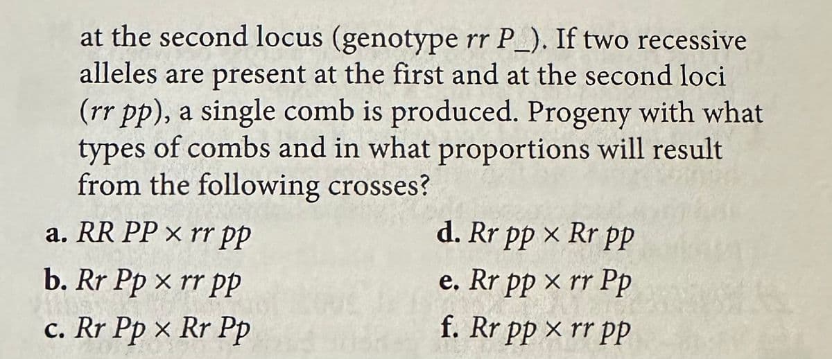 at the second locus (genotype rr P_). If two recessive
alleles are present at the first and at the second loci
(rr pp), a single comb is produced. Progeny with what
types of combs and in what proportions will result
from the following crosses?
a. RR PP x rr pp
d. Rr pp × Rr pp
b. Rr Pp xrr PP
e. Rr pp xrr Pp
c. Rr Pp x Rr Pp
f. Rr pp xrr pp