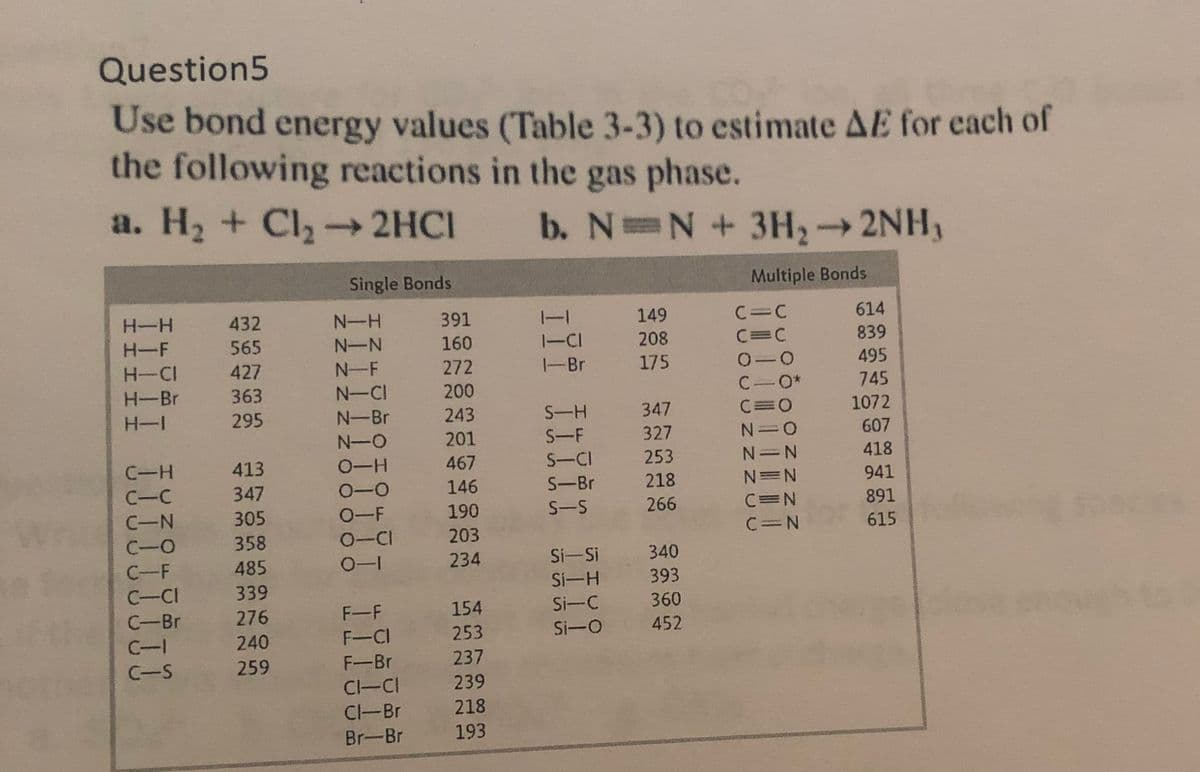 Question5
Use bond energy values (Table 3-3) to estimate AE for each of
the following reactions in the gas phase.
a. H2 + Cl, 2HCI
b. N N+ 3H2
->
2NH,
Single Bonds
Multiple Bonds
H-H
432
N-H
391
149
C=C
614
-
H-F
565
N-N
160
1-CI
208
C=C
839
H-CI
427
N-F
272
-Br
175
495
H-Br
363
N-CI
200
C.
745
H-I
295
N-Br
243
S-H
347
1072
N-O
201
S-F
327
607
C-H
413
0-H
467
S-CI
253
N=N
418
C-C
347
0-0
146
S-Br
218
N=N
941
S-S
266
C=N
891
0-F
0-CI
C-N
305
190
C-O
358
203
C=N
615
C-F
485
234
Si-Si
340
Si-H
393
C-CI
C-Br
339
276
F-F
154
Si-C
360
C-I
240
F-CI
253
Si-O
452
C-S
259
F-Br
237
CI-CI
239
Cl-Br
218
Br-Br
193
