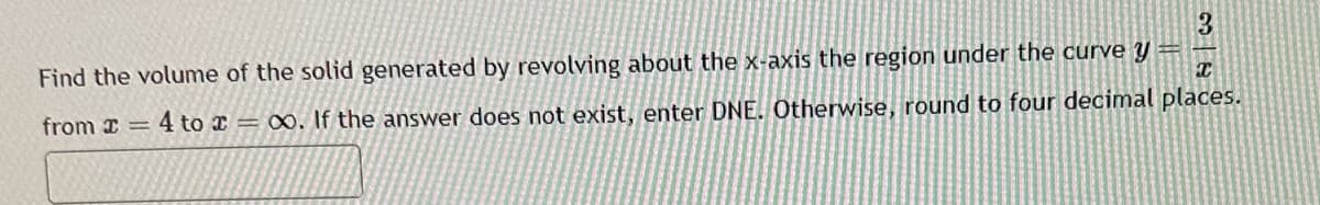 3
C
Find the volume of the solid generated by revolving about the x-axis the region under the curve y
from = 4 to = ∞o. If the answer does not exist, enter DNE. Otherwise, round to four decimal places.