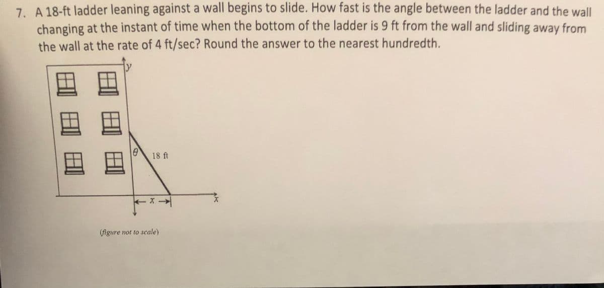 7. A 18-ft ladder leaning against a wall begins to slide. How fast is the angle between the ladder and the wall
changing at the instant of time when the bottom of the ladder is 9 ft from the wall and sliding away from
the wall at the rate of 4 ft/sec? Round the answer to the nearest hundredth.
18 ft
(figure not to scale)
