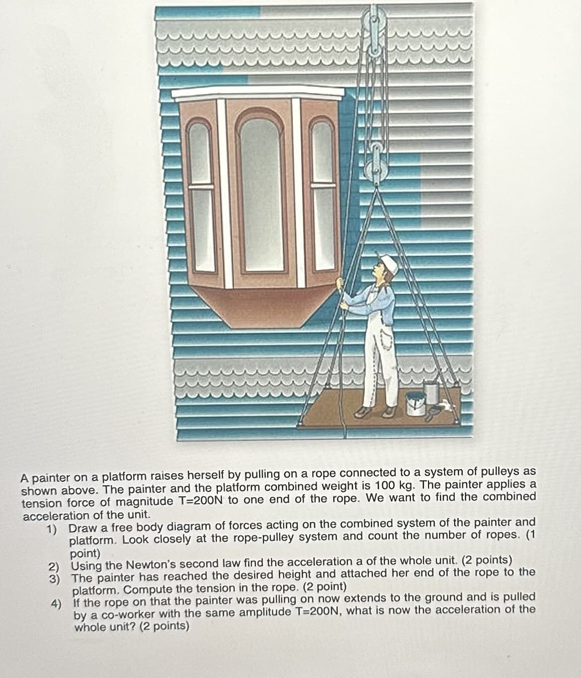 A painter on a platform raises herself by pulling on a rope connected to a system of pulleys as
shown above. The painter and the platform combined weight is 100 kg. The painter applies a
tension force of magnitude T=200N to one end of the rope. We want to find the combined
acceleration of the unit.
1) Draw a free body diagram of forces acting on the combined system of the painter and
platform. Look closely at the rope-pulley system and count the number of ropes. (1
point)
2) Using the Newton's second law find the acceleration a of the whole unit. (2 points)
3) The painter has reached the desired height and attached her end of the rope to the
platform. Compute the tension in the rope. (2 point)
If the rope on that the painter was pulling on now extends to the ground and is pulled
by a co-worker with the same amplitude T=200N, what is now the acceleration of the
whole unit? (2 points)