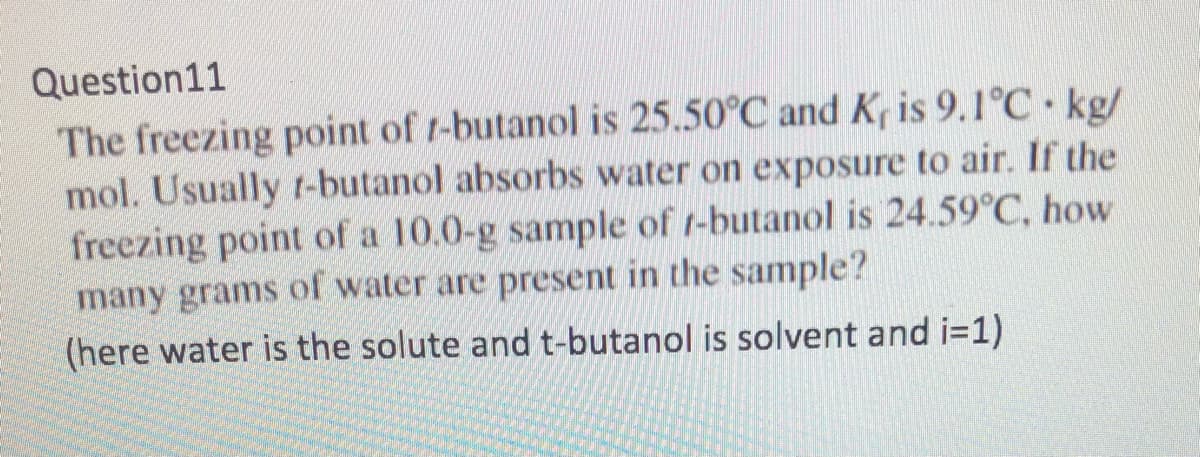 Question11
The freezing point of t-butanol is 25.50°C and K, is 9.1°C kg/
mol. Usually r-butanol absorbs water on exposure to air. If the
freezing point of a 10.0-g sample of t-butanol is 24.59°C, how
many grams of water are present in the sample?
(here water is the solute and t-butanol is solvent and i=1)
