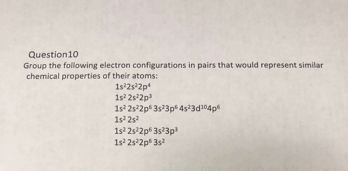 Question10
Group the following electron configurations in pairs that would represent similar
chemical properties of their atoms:
1s²2s²2p4
1s2 2s²2p3
1s? 2s²2p6 3s²3p6 4s²3d104p6
1s2 2s2
1s2 2s22p6 3s23p3
1s? 2s²2p6 3s2
