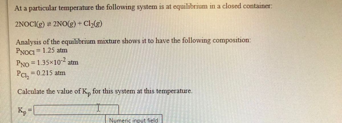 At a particular temperature the following system is at equilibrium in a closed container:
2NOCI(g) 2 2NO(g) + Cl2(g)
Analysis of the equilibrium mixture shows it to have the following composition:
PNOCI = 1.25 atm
PNO = 1.35x10 atm
PCI, = 0.215 atm
PCh
Calculate the value of K, for this system at this temperature.
Kp =
Numeric input field
