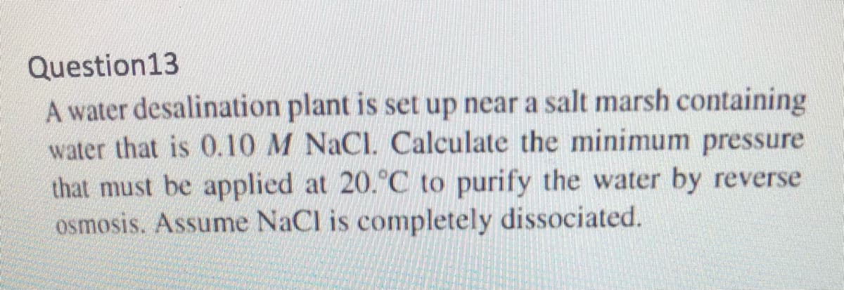 Question13
A water desalination plant is set up near a salt marsh containing
water that is 0.10 M NaCl. Calculate the minimum pressure
that must be applied at 20.°C to purify the water by reverse
osmosis. Assume NaCl is completely dissociated.
