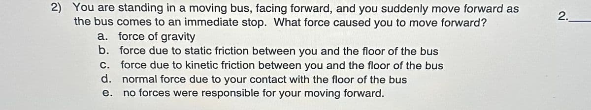 2) You are standing in a moving bus, facing forward, and you suddenly move forward as
the bus comes to an immediate stop. What force caused you to move forward?
a. force of gravity
b. force due to static friction between you and the floor of the bus
c. force due to kinetic friction between you and the floor of the bus
d. normal force due to your contact with the floor of the bus
e.
no forces were responsible for your moving forward.
2.