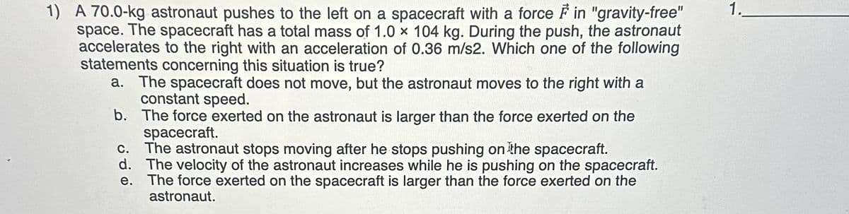 1) A 70.0-kg astronaut pushes to the left on a spacecraft with a force in "gravity-free"
space. The spacecraft has a total mass of 1.0 x 104 kg. During the push, the astronaut
accelerates to the right with an acceleration of 0.36 m/s2. Which one of the following
statements concerning this situation is true?
a. The spacecraft does not move, but the astronaut moves to the right with a
constant speed.
b. The force exerted on the astronaut is larger than the force exerted on the
spacecraft.
c. The astronaut stops moving after he stops pushing on the spacecraft.
d. The velocity of the astronaut increases while he is pushing on the spacecraft.
e. The force exerted on the spacecraft is larger than the force exerted on the
astronaut.
1.