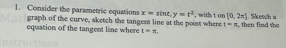 1. Consider the parametric equations x = sint, y = t2, with t on [0,2]. Sketch a
Matigraph of the curve, sketch the tangent line at the point where t =л, then find the
equation of the tangent line where t = л.