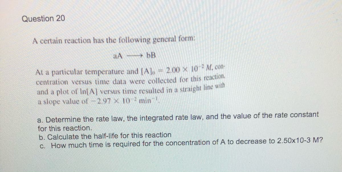 Question 20
A certain reaction has the following general form:
aA
bB
At a particular temperature and (A], 2.00 x 10 M. con-
centration versus time data were collected for this reaction.
and a plot of In[A] versus time resulted in a straight line with
a slope value of-2.97 x 10 min
a. Determine the rate law, the integrated rate law, and the value of the rate constant
for this reaction.
b. Calculate the half-life for this reaction
C. How much time is required for the concentration of A to decrease to 2.50x10-3 M?
