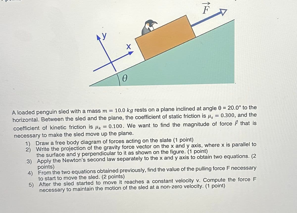 Ꮎ
X
A loaded penguin sled with a mass m = 10.0 kg rests on a plane inclined at angle 0 = 20.0° to the
= 0.300, and the
horizontal. Between the sled and the plane, the coefficient of static friction is μs
coefficient of kinetic friction is μk = 0.100. We want to find the magnitude of force F that is
necessary to make the sled move up the plane.
1) Draw a free body diagram of forces acting on the slate (1 point)
2) Write the projection of the gravity force vector on the x and y axis, where x is parallel to
the surface and y perpendicular to it as shown on the figure. (1 point)
3) Apply the Newton's second law separately to the x and y axis to obtain two equations. (2
points)
4) From the two equations obtained previously, find the value of the pulling force F necessary
to start to move the sled. (2 points)
5) After the sled started to move it reaches a constant velocity v. Compute the force F
necessary to maintain the motion of the sled at a non-zero velocity. (1 point)