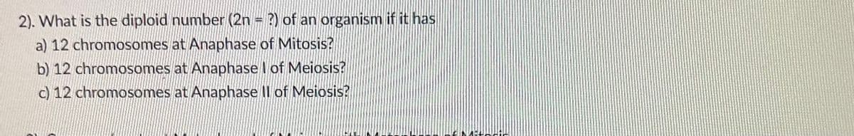 2). What is the diploid number (2n = ?) of an organism if it has
a) 12 chromosomes at Anaphase of Mitosis?
b) 12 chromosomes at Anaphase I of Meiosis?
c) 12 chromosomes at Anaphase II of Meiosis?