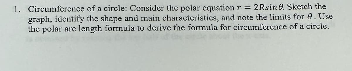 1. Circumference of a circle: Consider the polar equation r = 2Rsine. Sketch the
graph, identify the shape and main characteristics, and note the limits for 0. Use
the polar arc length formula to derive the formula for circumference of a circle.