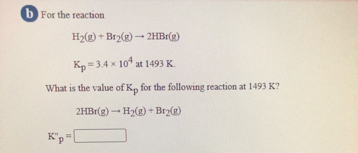 b For the reaction
H2(g) + Br2(g)→ 2HB1(g)
Kp = 3.4 x 104 at 1493 K.
What is the value of K, for the following reaction at 1493 K?
2HB1(g) H2(g) + Br2(g)
K"p=
