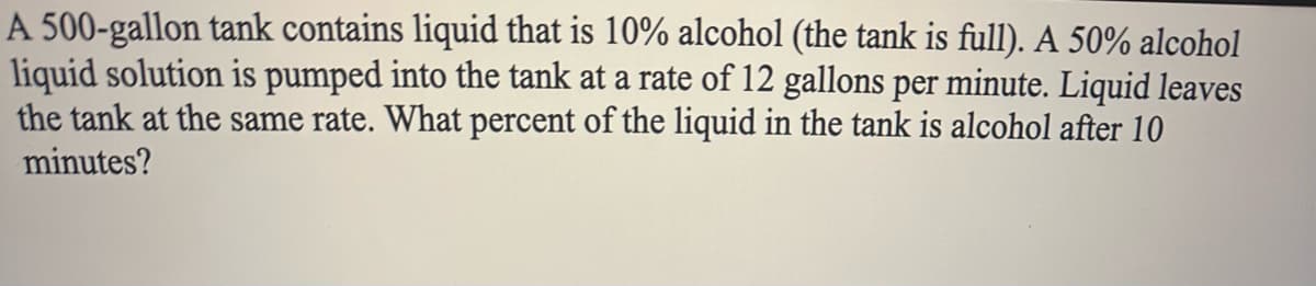 A 500-gallon tank contains liquid that is 10% alcohol (the tank is full). A 50% alcohol
liquid solution is pumped into the tank at a rate of 12 gallons per minute. Liquid leaves
the tank at the same rate. What percent of the liquid in the tank is alcohol after 10
minutes?