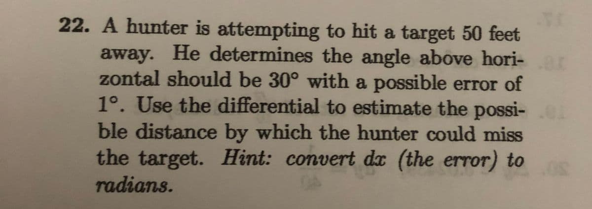 22. A hunter is attempting to hit a target 50 feet
away. He determines the angle above hori-
zontal should be 30° with a possible error of
1°. Use the differential to estimate the possi-
ble distance by which the hunter could miss
the target. Hint: convert dx (the error) to
radians.
