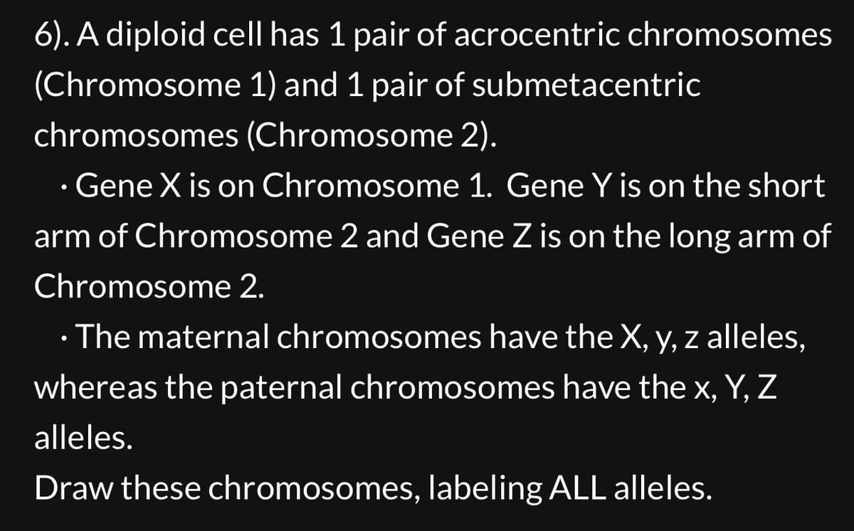 6). A diploid cell has 1 pair of acrocentric chromosomes
(Chromosome 1) and 1 pair of submetacentric
chromosomes (Chromosome 2).
•
⚫ Gene X is on Chromosome 1. Gene Y is on the short
arm of Chromosome 2 and Gene Z is on the long arm of
Chromosome 2.
The maternal chromosomes have the X, y, z alleles,
whereas the paternal chromosomes have the x, Y, Z
alleles.
Draw these chromosomes, labeling ALL alleles.