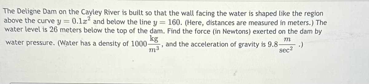 The Deligne Dam on the Cayley River is built so that the wall facing the water is shaped like the region
above the curve y = 0.1x2 and below the line y = 160. (Here, distances are measured in meters.) The
water level is 26 meters below the top of the dam. Find the force (in Newtons) exerted on the dam by
kg
water pressure. (Water has a density of 1000-
and the acceleration of gravity is 9.8-
m3
m
sec2