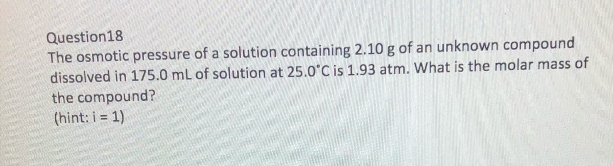 Question18
The osmotic pressure of a solution containing 2.10 g of an unknown compound
dissolved in 175.0 mL of solution at 25.0°C is 1.93 atm. What is the molar mass of
the compound?
(hint: i = 1)
