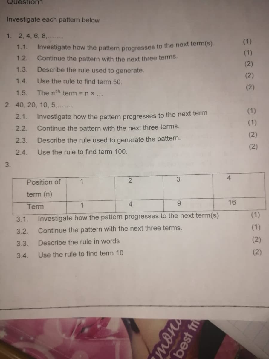 Question1
Investigate each pattern below
1. 2, 4, 6, 8,.......
1.1.
1.2.
1.3.
1.4.
1.5. The nth term = nx...
2. 40, 20, 10, 5,.......
2.1.
2.2.
2.3.
2.4.
3.
Investigate how the pattern progresses to the next term(s).
Continue the pattern with the next three terms.
Describe the rule used to generate.
Use the rule to find term 50.
3.1.
3.2.
3.3.
3.4.
Investigate how the pattern progresses to the next term
Continue the pattern with the next three terms.
Describe the rule used to generate the pattern.
Use the rule to find term 100.
Position of
term (n)
Term
1
2
4
3
1
9
Investigate how the pattern progresses to the next term(s)
Continue the pattern with the next three terms.
Describe the rule in words
Use the rule to find term 10
mon
best fri
4
16
(1)
(1)
(2)
(2)
(2)
(1)
(1)
(2)
(2)
(1)
(1)
(2)
(2)