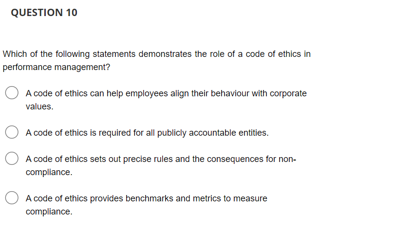 QUESTION 10
Which of the following statements demonstrates the role of a code of ethics in
performance management?
A code of ethics can help employees align their behaviour with corporate
values.
A code of ethics is required for all publicly accountable entities.
A code of ethics sets out precise rules and the consequences for non-
compliance.
A code of ethics provides benchmarks and metrics to measure
compliance.
