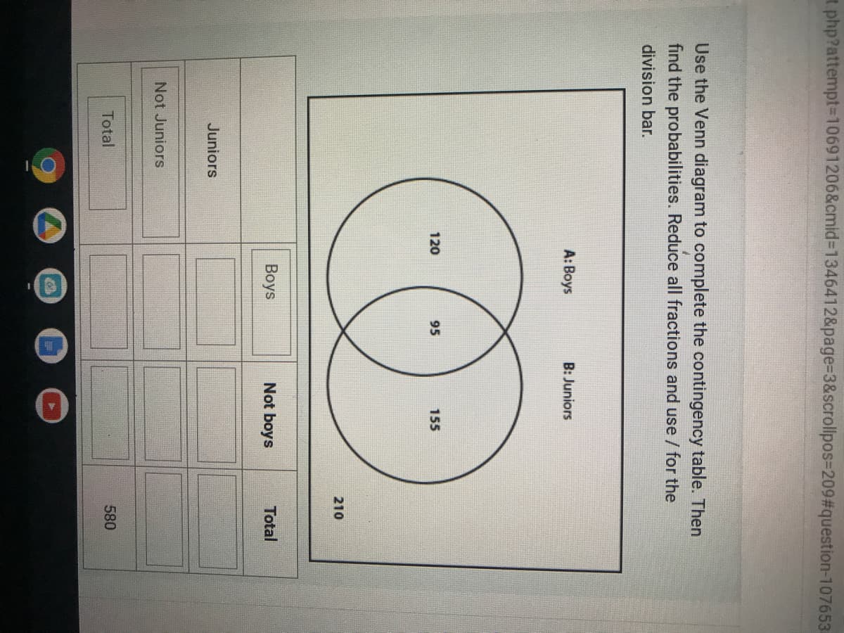 t php?attempt-D10691206&cmid%3D1346412&page%3D3&scrollpos=D209%#3question-107653
Use the Venn diagram to complete the contingency table. Then
find the probabilities. Reduce all fractions and use / for the
division bar.
A: Boys
B: Juniors
120
95
155
210
Boys
Not boys
Total
Juniors
Not Juniors
Total
580
