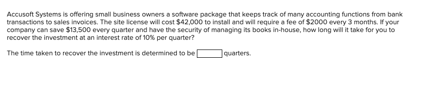 Accusoft Systems is offering small business owners a software package that keeps track of many accounting functions from bank
transactions to sales invoices. The site license will cost $42,000 to install and will require a fee of $2000 every 3 months. If your
company can save $13,500 every quarter and have the security of managing its books in-house, how long will it take for you to
recover the investment at an interest rate of 10% per quarter?
The time taken to recover the investment is determined to be
|quarters.
