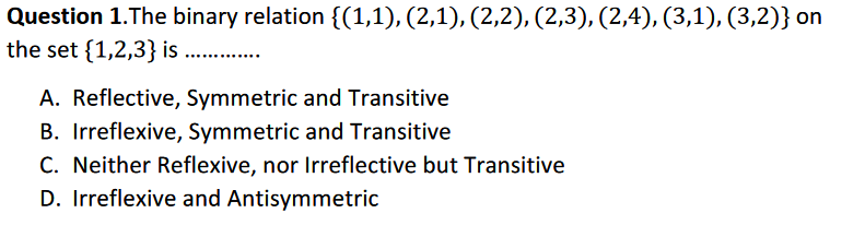 Question 1.The binary relation {(1,1), (2,1), (2,2), (2,3), (2,4), (3,1), (3,2)} on
the set {1,2,3} is ....
A. Reflective, Symmetric and Transitive
B. Irreflexive, Symmetric and Transitive
C. Neither Reflexive, nor Irreflective but Transitive
D. Irreflexive and Antisymmetric
