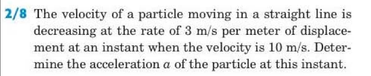 2/8 The velocity of a particle moving in a straight line is
decreasing at the rate of 3 m/s per meter of displace-
ment at an instant when the velocity is 10 m/s. Deter-
mine the acceleration a of the particle at this instant.
