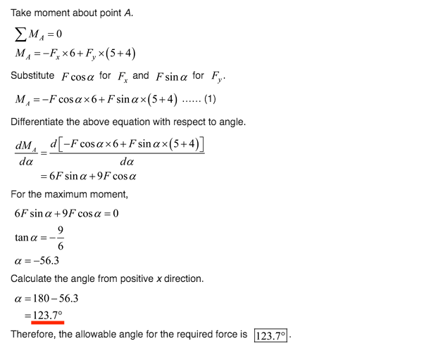 Take moment about point A.
EMA =0
MA =-F, x6+ F, x(5+4)
Substitute F cos a for F, and Fsina for F,.
M, =-F cosax6+F sin a x(5+4) .
(1)
......
Differentiate the above equation with respect to angle.
dM, d-F cosax6+Fsina×(5+4)
da
da
= 6F sin a +9F cos a
For the maximum moment,
6Fsin α + 9F cos α = 0
9
tan a =
a =-56.3
Calculate the angle from positive x direction.
a = 180– 56.3
= 123.7°
Therefore, the allowable angle for the required force is 123.7°
