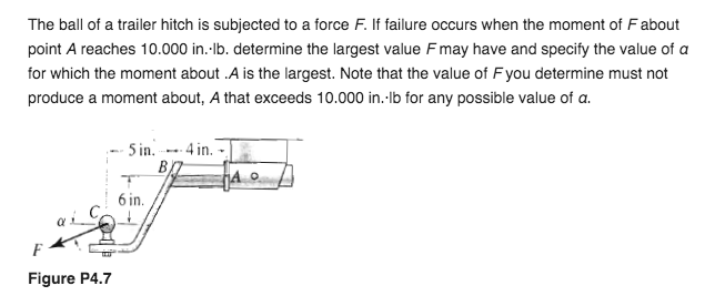 The ball of a trailer hitch is subjected to a force F. If failure occurs when the moment of Fabout
point A reaches 10.000 in.-lb. determine the largest value F may have and specify the value of a
for which the moment about .A is the largest. Note that the value of Fyou determine must not
produce a moment about, A that exceeds 10.000 in.-Ib for any possible value of a.
- 5 in. --- 4 in. -
HAO
6 in.
F
Figure P4.7
