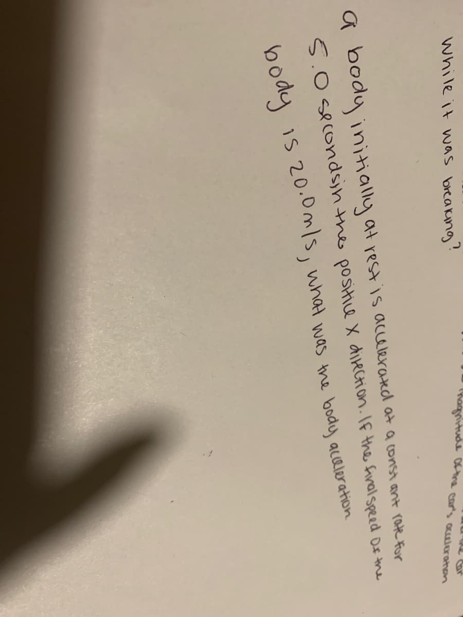 While it was breaking'
hagnitude othe car's acultrahon
a body initially at rest is accelerated at a const ant rate For
5.0 secondsin the positice X direction.If the final speed Of the
20.0m/s, what was the body aceleration
body is 20.0s, what was the body acaleration
