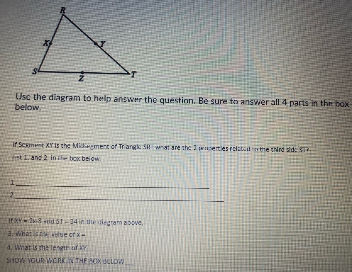 X
Use the diagram to help answer the question. Be sure to answer all 4 parts in the box
below.
If Segment XY is the Midsegment of Triangle SRT what are the 2 properties related to the third side ST?
List 1. and 2. in the box below.
1.
2.
If XY = 2x-3 and ST = 34 in the diagram above,
3. What is the value of x =
4. What is the length of XY
SHOW YOUR WORK IN THE BOX BELOW
