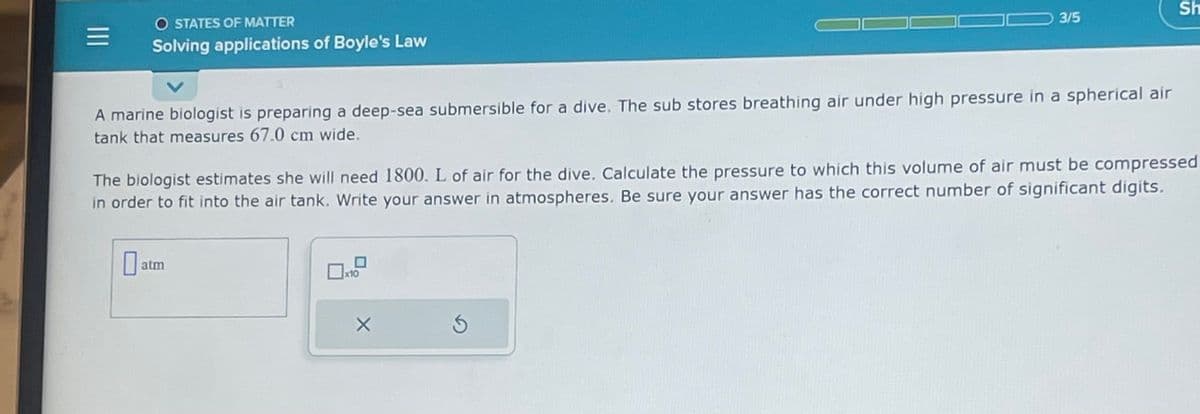 =
O STATES OF MATTER
Solving applications of Boyle's Law
A marine biologist is preparing a deep-sea submersible for a dive. The sub stores breathing air under high pressure in a spherical air
tank that measures 67.0 cm wide.
at
The biologist estimates she will need 1800. L of air for the dive. Calculate the pressure to which this volume of air must be compressed
in order to fit into the air tank. Write your answer in atmospheres. Be sure your answer has the correct number of significant digits.
atm
x10
3/5
X
S
Sh